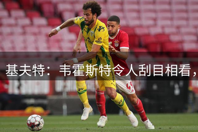 基夫特：韦霍斯特令人刮目相看，加盟特温特后他迎来了爆发
